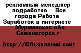 рекламный менеджер (подработка) - Все города Работа » Заработок в интернете   . Мурманская обл.,Снежногорск г.